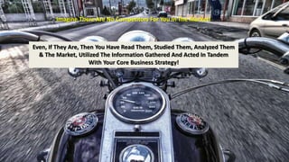 Imagine There Are No Competitors For You In The Market! 
Even, If They Are, Then You Have Read Them, Studied Them, Analyzed Them 
& The Market, Utilized The Information Gathered And Acted In Tandem 
With Your Core Business Strategy! 
 