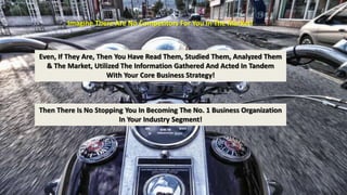 Imagine There Are No Competitors For You In The Market! 
Even, If They Are, Then You Have Read Them, Studied Them, Analyzed Them 
& The Market, Utilized The Information Gathered And Acted In Tandem 
With Your Core Business Strategy! 
Then There Is No Stopping You In Becoming The No. 1 Business Organization 
In Your Industry Segment! 
 