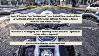 Imagine There Are No Competitors For You In The Market! 
Even, If They Are, Then You Have Read Them, Studied Them, Analyzed Them 
& The Market, Utilized The Information Gathered And Acted In Tandem 
With Your Core Business Strategy! 
Then There Is No Stopping You In Becoming The No. 1 Business Organization 
In Your Industry Segment! 
Because You Have Killed Your Competition! 
 