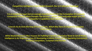 Competitive Intelligence Is Not Market Research, Nor Is It Industrial Espionage 
It Is A Completely Legal And Increasingly Essential Element In The Formulation Of Corporate 
Competitive Strategy Which Provides The Decision – Maker With Invaluable Insight Into The 
Competitor’s Capabilities And Intentions 
It Serves As An Early Warning Of Future Events, Which May Have An Impact On Company 
Performance 
While Market Research Often Focuses On Fulfilling A Specific Information Need Or Set Of Needs, 
Intelligence Is An Ongoing Process Of Developing A Holistic Picture Of The Operating Environment 
Including Competitors, Customers And Markets 
 