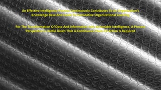 An Effective Intelligence Process Continuously Contributes To An Organization’s 
Knowledge Base And Leads To Cumulative Organizational Learning 
For The Transformation Of Data And Information Into Actionable Intelligence, A Process 
Perspective Is Useful Given That A Continuous Chain Of Action Is Required 
 