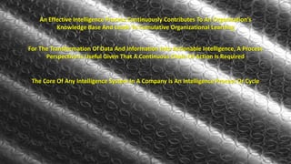 An Effective Intelligence Process Continuously Contributes To An Organization’s 
Knowledge Base And Leads To Cumulative Organizational Learning 
For The Transformation Of Data And Information Into Actionable Intelligence, A Process 
Perspective Is Useful Given That A Continuous Chain Of Action Is Required 
The Core Of Any Intelligence System In A Company Is An Intelligence Process Or Cycle 
 