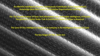 An Effective Intelligence Process Continuously Contributes To An Organization’s 
Knowledge Base And Leads To Cumulative Organizational Learning 
For The Transformation Of Data And Information Into Actionable Intelligence, A Process 
Perspective Is Useful Given That A Continuous Chain Of Action Is Required 
The Core Of Any Intelligence System In A Company Is An Intelligence Process Or Cycle 
The Key Stages Of This Cycle Are: 
 