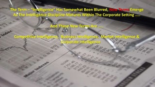 The Term – “Intelligence” Has Somewhat Been Blurred, New Terms Emerge 
As The Intelligence Discipline Matures Within The Corporate Setting ….. 
And These New Terms Are ….. 
Competitive Intelligence, Business Intelligence, Market Intelligence & 
Corporate Intelligence 
 