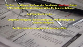 The Term – “Intelligence” Has Somewhat Been Blurred, New Terms Emerge 
As The Intelligence Discipline Matures Within The Corporate Setting ….. 
And These New Terms Are ….. 
Competitive Intelligence, Business Intelligence, Market Intelligence & 
Corporate Intelligence 
Are Often Used Interchangeably Or As Synonyms, While ….. 
 