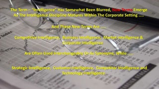 The Term – “Intelligence” Has Somewhat Been Blurred, New Terms Emerge 
As The Intelligence Discipline Matures Within The Corporate Setting ….. 
And These New Terms Are ….. 
Competitive Intelligence, Business Intelligence, Market Intelligence & 
Corporate Intelligence 
Are Often Used Interchangeably Or As Synonyms, While ….. 
Strategic Intelligence, Customer Intelligence, Competitor Intelligence and 
Technology Intelligence 
 