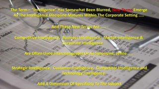 The Term – “Intelligence” Has Somewhat Been Blurred, New Terms Emerge 
As The Intelligence Discipline Matures Within The Corporate Setting ….. 
And These New Terms Are ….. 
Competitive Intelligence, Business Intelligence, Market Intelligence & 
Corporate Intelligence 
Are Often Used Interchangeably Or As Synonyms, While ….. 
Strategic Intelligence, Customer Intelligence, Competitor Intelligence and 
Technology Intelligence 
Add A Dimension Of Specificity To The Subject 
 