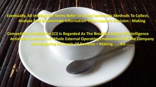 Eventually, All Intelligence Terms Refer To Using Systematic Methods To Collect, 
Analyze And Disseminate Information That Supports Decision - Making 
Competitive Intelligence (CI) Is Regarded As The Broadest Scope Of Intelligence 
Activities Covering The Whole External Operating Environment Of The Company 
And Targeting All Levels Of Decision – Making ….. Viz …… 
 