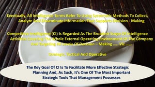 Eventually, All Intelligence Terms Refer To Using Systematic Methods To Collect, 
Analyze And Disseminate Information That Supports Decision - Making 
Competitive Intelligence (CI) Is Regarded As The Broadest Scope Of Intelligence 
Activities Covering The Whole External Operating Environment Of The Company 
And Targeting All Levels Of Decision – Making ….. Viz …… 
Strategic, Tactical And Operative 
The Key Goal Of CI Is To Facilitate More Effective Strategic 
Planning And, As Such, It’s One Of The Most Important 
Strategic Tools That Management Possesses 
 