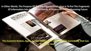 In Other Words, The Purpose Of The Intelligence Production Is To Put The Fragments 
Of Information Into A Coherent Puzzle, A Picture Of The Forthcoming Future 
The Essential Notion, Again, Is That Information Is Turned Into Something That Can 
Be Acted Upon 
 