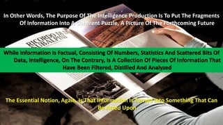 In Other Words, The Purpose Of The Intelligence Production Is To Put The Fragments 
Of Information Into A Coherent Puzzle, A Picture Of The Forthcoming Future 
While Information Is Factual, Consisting Of Numbers, Statistics And Scattered Bits Of 
Data, Intelligence, On The Contrary, Is A Collection Of Pieces Of Information That 
Have Been Filtered, Distilled And Analyzed 
The Essential Notion, Again, Is That Information Is Turned Into Something That Can 
Be Acted Upon 
 