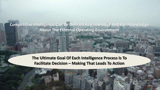 Competitive Intelligence Can Be Defined As Knowledge And Foreknowledge 
About The External Operating Environment 
The Ultimate Goal Of Each Intelligence Process Is To 
Facilitate Decision – Making That Leads To Action 
 