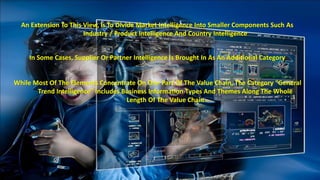 An Extension To This View, Is To Divide Market Intelligence Into Smaller Components Such As 
Industry / Product Intelligence And Country Intelligence 
In Some Cases, Supplier Or Partner Intelligence Is Brought In As An Additional Category 
While Most Of The Elements Concentrate On One Part Of The Value Chain, The Category “General 
Trend Intelligence” Includes Business Information Types And Themes Along The Whole 
Length Of The Value Chain 
 