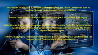 An Extension To This View, Is To Divide Market Intelligence Into Smaller Components Such As 
Industry / Product Intelligence And Country Intelligence 
In Some Cases, Supplier Or Partner Intelligence Is Brought In As An Additional Category 
While Most Of The Elements Concentrate On One Part Of The Value Chain, The Category “General 
Trend Intelligence” Includes Business Information Types And Themes Along The Whole 
Length Of The Value Chain 
Similarly, The Category “Interest Group Intelligence” Covers Companies That Don’t Belong To The 
Company’s Value Chain But Are Strongly Linked With It 
 
