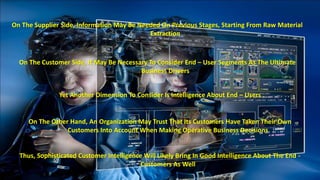 On The Supplier Side, Information May Be Needed On Previous Stages, Starting From Raw Material 
Extraction 
On The Customer Side, It May Be Necessary To Consider End – User Segments As The Ultimate 
Business Drivers 
Yet Another Dimension To Consider Is Intelligence About End – Users 
On The Other Hand, An Organization May Trust That Its Customers Have Taken Their Own 
Customers Into Account When Making Operative Business Decisions 
Thus, Sophisticated Customer Intelligence Will Likely Bring In Good Intelligence About The End - 
Customers As Well 
 