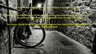 The Core Of Any Intelligence System In A Company Is An Intelligence Cycle 
In Discussing The Transformation Of Data And Information Into Actionable Intelligence, A Process 
Perspective Is Useful Given That A Continuous Chain Of Action Is Required 
The Process, Usually Called The Competitive Intelligence Cycle, Begins With Determining The 
Intelligence Needs 
 