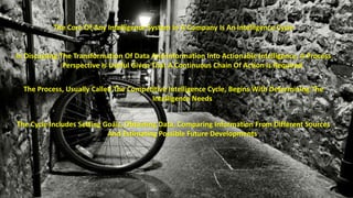 The Core Of Any Intelligence System In A Company Is An Intelligence Cycle 
In Discussing The Transformation Of Data And Information Into Actionable Intelligence, A Process 
Perspective Is Useful Given That A Continuous Chain Of Action Is Required 
The Process, Usually Called The Competitive Intelligence Cycle, Begins With Determining The 
Intelligence Needs 
The Cycle Includes Setting Goals, Obtaining Data, Comparing Information From Different Sources 
And Estimating Possible Future Developments 
 