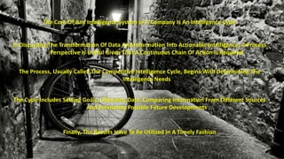 The Core Of Any Intelligence System In A Company Is An Intelligence Cycle 
In Discussing The Transformation Of Data And Information Into Actionable Intelligence, A Process 
Perspective Is Useful Given That A Continuous Chain Of Action Is Required 
The Process, Usually Called The Competitive Intelligence Cycle, Begins With Determining The 
Intelligence Needs 
The Cycle Includes Setting Goals, Obtaining Data, Comparing Information From Different Sources 
And Estimating Possible Future Developments 
Finally, The Results Have To Be Utilized In A Timely Fashion 
 