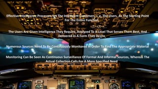 Effective Intelligence Processes Set The Intelligent Customers, i. e. The Users, As The Starting Point 
For The Entire Function 
The Users Are Given Intelligence They Require, Analyzed To A Level That Serves Them Best, And 
Delivered In A Form They Desire 
Numerous Sources Need To Be Continuously Monitored In Order To Find The Appropriate Material 
Monitoring Can Be Seen As Continuous Surveillance Of Formal And Informal Sources, Whereas The 
Actual Collection Calls For A More Specified Need 
 