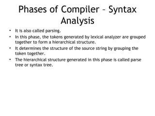 Phases of Compiler – Syntax
               Analysis
•   It is also called parsing.
•   In this phase, the tokens generated by lexical analyzer are grouped
    together to form a hierarchical structure.
•   It determines the structure of the source string by grouping the
    token together.
•   The hierarchical structure generated in this phase is called parse
    tree or syntax tree.
 