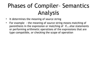 Phases of Compiler– Semantics
               Analysis
•   It determines the meaning of source string
•   For example - the meaning of source string means matching of
    parenthesis in the expression or matching of if….else statements
    or performing arithmetic operations of the expressions that are
    type compatible, or checking the scope of operation
 