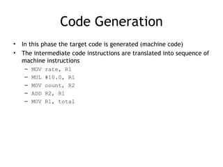 Code Generation
•   In this phase the target code is generated (machine code)
•   The intermediate code instructions are translated into sequence of
    machine instructions
    –   MOV   rate, R1
    –   MUL   #10.0, R1
    –   MOV   count, R2
    –   ADD   R2, R1
    –   MOV   R1, total
 