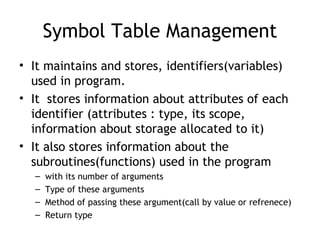 Symbol Table Management
• It maintains and stores, identifiers(variables)
  used in program.
• It stores information about attributes of each
  identifier (attributes : type, its scope,
  information about storage allocated to it)
• It also stores information about the
  subroutines(functions) used in the program
  –   with its number of arguments
  –   Type of these arguments
  –   Method of passing these argument(call by value or refrenece)
  –   Return type
 