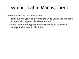 Symbol Table Management
•   Various phase use the symbol table
     – Semantic Analysis and Intermediate Code Generation we need
       to know what type of identifiers are used.
     – Code Generation, typically information about how much
       storage is allocated to identifier.
 