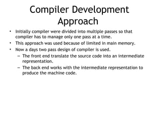 Compiler Development
               Approach
•   Initially compiler were divided into multiple passes so that
    compiler has to manage only one pass at a time.
•   This approach was used because of limited in main memory.
•   Now a days two pass design of compiler is used.
     – The front end translate the source code into an intermediate
        representation.
     – The back end works with the intermediate representation to
        produce the machine code.
 