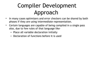 Compiler Development
               Approach
•   In many cases optimizers and error checkers can be shared by both
    phases if they are using intermediate representation.
•   Certain languages are capable of being compiled in a single pass
    also, due to few rules of that language like–
     – Place all variable declaration initially
     – Declaration of functions before it is used
 