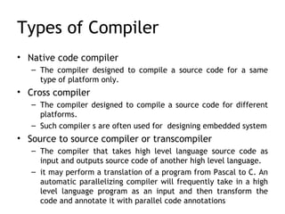 Types of Compiler
• Native code compiler
   – The compiler designed to compile a source code for a same
     type of platform only.
• Cross compiler
   – The compiler designed to compile a source code for different
     platforms.
   – Such compiler s are often used for designing embedded system
• Source to source compiler or transcompiler
   – The compiler that takes high level language source code as
     input and outputs source code of another high level language.
   – it may perform a translation of a program from Pascal to C. An
     automatic parallelizing compiler will frequently take in a high
     level language program as an input and then transform the
     code and annotate it with parallel code annotations
 
