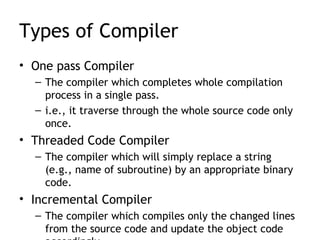 Types of Compiler
• One pass Compiler
  – The compiler which completes whole compilation
    process in a single pass.
  – i.e., it traverse through the whole source code only
    once.
• Threaded Code Compiler
  – The compiler which will simply replace a string
    (e.g., name of subroutine) by an appropriate binary
    code.
• Incremental Compiler
  – The compiler which compiles only the changed lines
    from the source code and update the object code
 