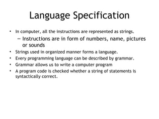 Language Specification
•   In computer, all the instructions are represented as strings.
     – Instructions are in form of numbers, name, pictures
       or sounds
•   Strings used in organized manner forms a language.
•   Every programming language can be described by grammar.
•   Grammar allows us to write a computer program
•   A program code is checked whether a string of statements is
    syntactically correct.
 