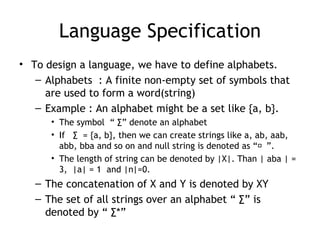 Language Specification
• To design a language, we have to define alphabets.
   – Alphabets : A finite non-empty set of symbols that
     are used to form a word(string)
   – Example : An alphabet might be a set like {a, b}.
      • The symbol “ ∑” denote an alphabet
      • If ∑ = {a, b}, then we can create strings like a, ab, aab,
        abb, bba and so on and null string is denoted as “ ”.
      • The length of string can be denoted by |X|. Than | aba | =
        3, |a| = 1 and |n|=0.
   – The concatenation of X and Y is denoted by XY
   – The set of all strings over an alphabet “ ∑” is
     denoted by “ ∑*”
 