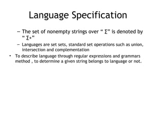 Language Specification
    – The set of nonempty strings over “ ∑” is denoted by
      “ ∑+”
     – Languages are set sets, standard set operations such as union,
       intersection and complementation
•   To describe language through regular expressions and grammars
    method , to determine a given string belongs to language or not.
 
