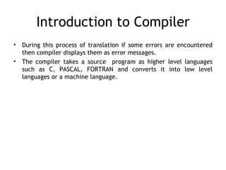 Introduction to Compiler
•   During this process of translation if some errors are encountered
    then compiler displays them as error messages.
•   The compiler takes a source program as higher level languages
    such as C, PASCAL, FORTRAN and converts it into low level
    languages or a machine language.
 