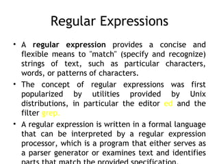 Regular Expressions
• A regular expression provides a concise and
  flexible means to "match" (specify and recognize)
  strings of text, such as particular characters,
  words, or patterns of characters.
• The concept of regular expressions was first
  popularized by utilities provided by Unix
  distributions, in particular the editor ed and the
  filter grep.
• A regular expression is written in a formal language
  that can be interpreted by a regular expression
  processor, which is a program that either serves as
  a parser generator or examines text and identifies
 
