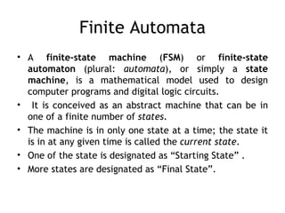 Finite Automata
• A finite-state machine (FSM) or finite-state
  automaton (plural: automata), or simply a state
  machine, is a mathematical model used to design
  computer programs and digital logic circuits.
• It is conceived as an abstract machine that can be in
  one of a finite number of states.
• The machine is in only one state at a time; the state it
  is in at any given time is called the current state.
• One of the state is designated as “Starting State” .
• More states are designated as “Final State”.
 