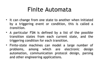 Finite Automata
• It can change from one state to another when initiated
  by a triggering event or condition, this is called a
  transition.
• A particular FSM is defined by a list of the possible
  transition states from each current state, and the
  triggering condition for each transition.
• Finite-state machines can model a large number of
  problems, among which are electronic design
  automation, communication protocol design, parsing
  and other engineering applications.
 