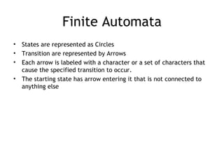 Finite Automata
•   States are represented as Circles
•   Transition are represented by Arrows
•   Each arrow is labeled with a character or a set of characters that
    cause the specified transition to occur.
•   The starting state has arrow entering it that is not connected to
    anything else
 