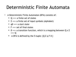 Deterministic Finite Automata
•   A Deterministic Finite Automaton (DFA) consists of:
      Q ==> a finite set of states
      Σ ==> a finite set of input symbols (alphabet)
      q0 ==> a start state
      F ==> set of final states
      δ ==> a transition function, which is a mapping between Q x Σ
       ==> Q
      A DFA is defined by the 5-tuple: {Q Σ q F δ }
 