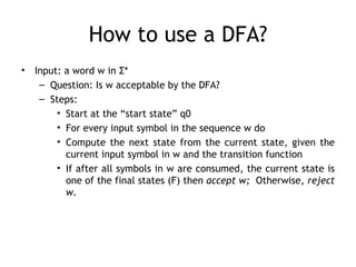 How to use a DFA?
•   Input: a word w in Σ*
     – Question: Is w acceptable by the DFA?
     – Steps:
         • Start at the “start state” q0
         • For every input symbol in the sequence w do
         • Compute the next state from the current state, given the
           current input symbol in w and the transition function
         • If after all symbols in w are consumed, the current state is
           one of the final states (F) then accept w; Otherwise, reject
           w.
 