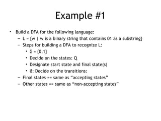 Example #1
•   Build a DFA for the following language:
     – L = {w | w is a binary string that contains 01 as a substring}
     – Steps for building a DFA to recognize L:
         • Σ = {0,1}
         • Decide on the states: Q
         • Designate start state and final state(s)
         • δ: Decide on the transitions:
     – Final states == same as “accepting states”
     – Other states == same as “non-accepting states”
 