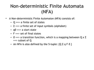 Non-deterministic Finite Automata
                 (NFA)
•   A Non-deterministic Finite Automaton (NFA) consists of:
     – Q ==> a finite set of states
     – Σ ==> a finite set of input symbols (alphabet)
     – q0 ==> a start state
     – F ==> set of final states
     – δ ==> a transition function, which is a mapping between Q x Σ
       ==> subset of Q
     – An NFA is also defined by the 5-tuple: {Q Σ q F δ }
 