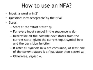 How to use an NFA?
• Input: a word w in Σ*
• Question: Is w acceptable by the NFA?
• Steps:
   – Start at the “start state” q0
   – For every input symbol in the sequence w do
   – Determine all the possible next states from the
     current state, given the current input symbol in w
     and the transition function
   – If after all symbols in w are consumed, at least one
     of the current states is a final state then accept w;
   – Otherwise, reject w.
 