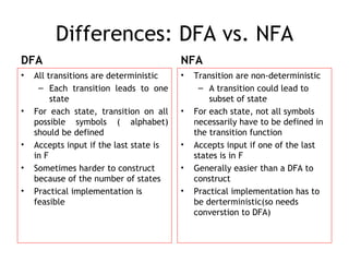 Differences: DFA vs. NFA
DFA                                      NFA
•   All transitions are deterministic    •   Transition are non-deterministic
     – Each transition leads to one           – A transition could lead to
         state                                   subset of state
•   For each state, transition on all    •   For each state, not all symbols
    possible symbols ( alphabet)             necessarily have to be defined in
    should be defined                        the transition function
•   Accepts input if the last state is   •   Accepts input if one of the last
    in F                                     states is in F
•   Sometimes harder to construct        •   Generally easier than a DFA to
    because of the number of states          construct
•   Practical implementation is          •   Practical implementation has to
    feasible                                 be derterministic(so needs
                                             converstion to DFA)
 