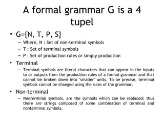 A formal grammar G is a 4
              tupel
• G={N, T, P, S}
  – Where, N : Set of non-terminal symbols
  – T : Set of terminal symbols
  – P : Set of production rules or simply production
• Terminal
  – Terminal symbols are literal characters that can appear in the inputs
    to or outputs from the production rules of a formal grammar and that
    cannot be broken down into "smaller" units. To be precise, terminal
    symbols cannot be changed using the rules of the grammar.
• Non-terminal
  – Nonterminal symbols, are the symbols which can be replaced; thus
    there are strings composed of some combination of terminal and
    nonterminal symbols.
 