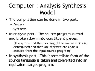 Computer : Analysis Synthesis
            Model
• The compilation can be done in two parts
  – Analysis
  – Synthesis
• In analysis part – The source program is read
  and broken down into constituent pieces.
  – (The syntax and the meaning of the source string is
    determined and then an intermediate code is
    created from the input source program)
• In synthesis part – This intermediate form of the
  source language is taken and converted into an
  equivalent target program.
 