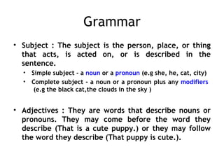 Grammar
• Subject : The subject is the person, place, or thing
  that acts, is acted on, or is described in the
  sentence.
  •   Simple subject - a noun or a pronoun (e.g she, he, cat, city)
  •   Complete subject - a noun or a pronoun plus any modifiers
       (e.g the black cat,the clouds in the sky )


• Adjectives : They are words that describe nouns or
  pronouns. They may come before the word they
  describe (That is a cute puppy.) or they may follow
  the word they describe (That puppy is cute.).
 
