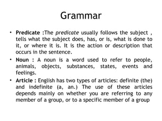 Grammar
• Predicate :The predicate usually follows the subject ,
  tells what the subject does, has, or is, what is done to
  it, or where it is. It is the action or description that
  occurs in the sentence.
• Noun : A noun is a word used to refer to people,
  animals, objects, substances, states, events and
  feelings.
• Article : English has two types of articles: definite (the)
  and indefinite (a, an.) The use of these articles
  depends mainly on whether you are referring to any
  member of a group, or to a specific member of a group
 